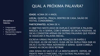 QUAL A PRÓXIMA PALAVRA?
Disciplina e
Valores:
• Linguagem
• Imaginação
• Raciocínio Lógico
• Cooperação
• IDADE: ACIMA DE 4 ANOS.
• LOCAL: QUINTAL, PRAÇA, DENTRO DE CASA, SALÃO DE
FESTAS, CONDOMÍNIO...
• PARTICIPANTES: ACIMA DE 4.
• O OBJETIVO NESTE JOGO DE DUPLAS É ACERTAR A PALAVRA
MÁGICA, OU A SENHA, COM O MÍNIMO DE DICAS POSSÍVEIS. AS
DICAS CONSISTEM APENAS EM OUTRAS PALAVRAS QUE PODEM
SE ASSOCIAR À PALAVRA INICIAL.
• ESCREVA VÁRIAS PALAVRAS EM PEDAÇOS DE PAPÉIS E
COLOQUE-AS EM UM SACO. ELEJA UM DA DUPLA PARA DAR AS
DICAS E OUTRO PARA ADIVINHAR A SENHA. QUEM COMEÇA
DANDO AS DICAS DEVE RETIRAR
• UMA SENHA DO SACO E LÊ-LA MENTALMENTE. DEPOIS, DE
FRENTE PARA O PARCEIRO, FALA OUTRAS PALAVRAS QUE
 