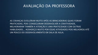 AVALIAÇÃO DA PROFESSORA
• AS CRIANÇAS EVOLUÍRAM MUITO APÓS AS BRINCADEIRAS QUAIS FORAM
PRATICADAS, POIS CONSEGUIRAM DESENVOLVER A CRIATIVIDADE,
MELHORARAM TAMBÉM A ATENÇÃO E UMA PRATICIDADE COM OUTRAS
HABILIDADES... AGRADEÇO MUITO POR ESSAS ATIVIDADES POIS MELHOROU ATÉ
UM POUCO DO DESENVOLVIMENTO EM SALA DE AULA.
 