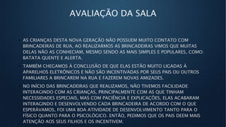 AVALIAÇÃO DA SALA
• AS CRIANÇAS DESTA NOVA GERAÇÃO NÃO POSSUEM MUITO CONTATO COM
BRINCADEIRAS DE RUA, AO REALIZARMOS AS BRINCADEIRAS VIMOS QUE MUITAS
DELAS NÃO AS CONHECIAM, MESMO SENDO AS MAIS SIMPLES E POPULARES, COMO:
BATATA QUENTE E ALERTA.
• TAMBÉM CHEGAMOS À CONCLUSÃO DE QUE ELAS ESTÃO MUITO LIGADAS À
APARELHOS ELETRÔNICOS E NÃO SÃO INCENTIVADAS POR SEUS PAIS OU OUTROS
FAMILIARES A BRINCAREM NA RUA E FAZEREM NOVAS AMIZADES.
• NO INÍCIO DAS BRINCADEIRAS QUE REALIZAMOS, NÃO TIVEMOS FACILIDADE
INTERAGINDO COM AS CRIANÇAS, PRINCIPALMENTE COM AS QUE TINHAM
NECESSIDADES ESPECIAIS, MAS COM PACIÊNCIA E EXPLICAÇÕES, ELAS ACABARAM
INTERAGINDO E DESENVOLVENDO CADA BRINCADEIRA DE ACORDO COM O QUE
ESPERÁVAMOS, FOI UMA BOA ATIVIDADE DE DESENVOLVIMENTO TANTO PARA O
FÍSICO QUANTO PARA O PSICOLÓGICO. ENTÃO, PEDIMOS QUE OS PAIS DEEM MAIS
ATENÇÃO AOS SEUS FILHOS E OS INCENTIVEM.
 