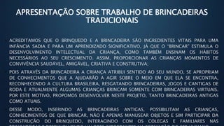 APRESENTAÇÃO SOBRE TRABALHO DE BRINCADEIRAS
TRADICIONAIS
• ACREDITAMOS QUE O BRINQUEDO E A BRINCADEIRA SÃO INGREDIENTES VITAIS PARA UMA
INFÂNCIA SADIA E PARA UM APRENDIZADO SIGNIFICATIVO, JÁ QUE O “BRINCAR” ESTIMULA O
DESENVOLVIMENTO INTELECTUAL DA CRIANÇA, COMO TAMBÉM ENSINAM OS HÁBITOS
NECESSÁRIOS AO SEU CRESCIMENTO. ASSIM, PROPORCIONAR AS CRIANÇAS MOMENTOS DE
CONVIVÊNCIA SAUDÁVEL, AMIGÁVEL, CRIATIVA E CONSTRUTIVA;
• POIS ATRAVÉS DA BRINCADEIRA A CRIANÇA ATRIBUI SENTIDO AO SEU MUNDO, SE APROPRIAM
DE CONHECIMENTOS QUE A AJUDARÃO A AGIR SOBRE O MEIO EM QUE ELA SE ENCONTRA,
RECONHECENDO A CULTURA BRASILEIRA, RESGATANDO BRINCADEIRAS, JOGOS E CANTIGAS DE
RODA E ATUALMENTE ALGUMAS CRIANÇAS BRINCAM SOMENTE COM BRINCADEIRAS VIRTUAIS.
POR ESTE MOTIVO, PROPOMOS DESENVOLVER NESTE PROJETO, TANTO BRINCADEIRAS ANTIGAS
COMO ATUAIS.
• DESSE MODO, INSERINDO AS BRINCADEIRAS ANTIGAS, POSSIBILITAM AS CRIANÇAS,
CONHECIMENTOS DE QUE BRINCAR, NÃO É APENAS MANUSEAR OBJETOS E SIM PARTICIPAR DA
CONSTRUÇÃO DO BRINQUEDO, INTERAGINDO COM OS COLEGAS E FAMILIARES NAS
 