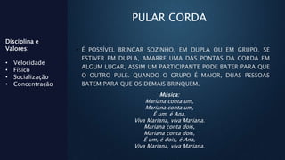 PULAR CORDA
• É POSSÍVEL BRINCAR SOZINHO, EM DUPLA OU EM GRUPO. SE
ESTIVER EM DUPLA, AMARRE UMA DAS PONTAS DA CORDA EM
ALGUM LUGAR, ASSIM UM PARTICIPANTE PODE BATER PARA QUE
O OUTRO PULE. QUANDO O GRUPO É MAIOR, DUAS PESSOAS
BATEM PARA QUE OS DEMAIS BRINQUEM.
Disciplina e
Valores:
• Velocidade
• Físico
• Socialização
• Concentração
Música:
Mariana conta um,
Mariana conta um,
É um, é Ana,
Viva Mariana, viva Mariana.
Mariana conta dois,
Mariana conta dois,
É um, é dois, é Ana,
Viva Mariana, viva Mariana.
 