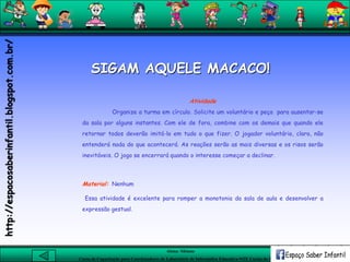 Aluna: Silsiane
Curso de Capacitação para Coordenadores de Laboratório de Informática Educativa-NTE Caxias do Sul-RS
Atividade
Organize a turma em círculo. Solicite um voluntário e peça para ausentar-se
da sala por alguns instantes. Com ele de fora, combine com os demais que quando ele
retornar todos deverão imitá-lo em tudo o que fizer. O jogador voluntário, claro, não
entenderá nada do que acontecerá. As reações serão as mais diversas e os risos serão
inevitáveis. O jogo se encerrará quando o interesse começar a declinar.
Material: Nenhum
Essa atividade é excelente para romper a monotonia da sala de aula e desenvolver a
expressão gestual.
SIGAM AQUELE MACACO!
http://espacosaberinfantil.blogspot.com.br/
 