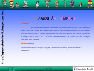 Aluna: Silsiane
Curso de Capacitação para Coordenadores de Laboratório de Informática Educativa-NTE Caxias do Sul-RS
VAMOS ÀS COMPRAS
Atividades
Uma criança deve começar a brincadeira dizendo que ela precisa fazer compras e
todas coisas que ela tem que comprar deve começar com uma determinada letra, por exemplo:
preciso comprar peixe, a criança seguinte tem que falar outra palavra que comece com a letra
p (pregos, pasta, porca, etc...) e assim conseqüentemente. A criança que não conseguir
continuar, será eliminada.
Material:Nenhum
Ótima atividade para integrar do grupo, desenvolver a atenção, a concentração e a
imaginação.
http://espacosaberinfantil.blogspot.com.br/
 