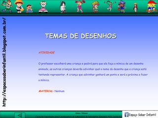 Aluna: Silsiane
Curso de Capacitação para Coordenadores de Laboratório de Informática Educativa-NTE Caxias do Sul-RS
ATIVIDADE
O professor escolherá uma criança e pedirá para que ela faça a mímica de um desenho
animado, as outras crianças deverão adivinhar qual o nome do desenho que a criança está
tentando representar. A criança que adivinhar ganhará um ponto e será a próxima a fazer
a mímica.
MATERIAL: Nenhum
TEMAS DE DESENHOS
http://espacosaberinfantil.blogspot.com.br/
 