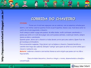 Aluna: Silsiane
Curso de Capacitação para Coordenadores de Laboratório de Informática Educativa-NTE Caxias do Sul-RS
CORRIDA DO CHAVEIRO
Atividade
Forme um círculo bem espaçoso com as cadeiras, com os assentos voltados para
dentro, com tantas cadeiras quantos forem os participantes, menos a sua. Você deve estar no
centro do círculo segurando o chaveiro.
Você começa a andar e pega uma pessoa; de mãos dadas, vocês continuam caminhando; a
pessoa que está co m você deve pegar uma outra pessoa sentada, e assim por diante, sempre
dando as mãos e caminhando.
Quando quiser, deixe cair o chaveiro e todos devem correr para uma cadeira. Quem ficar de
pé recomeça a brincadeira.
Para acrescentar suspense, finja deixar cair ou balance o chaveiro, fazendo barulho ou
caminhe bem longe das cadeiras. Estipule "castigo" para quem se soltar ou correr antes que o
chaveiro realmente caia.
Material: cadeiras e chaveiro com muitas chaves ou outro objeto que possa cair no chão e
faça barulho.
Essa atividade descontrai, diverte e integra a turma, desenvolvendo a atenção e
concentração.
http://espacosaberinfantil.blogspot.com.br/
 