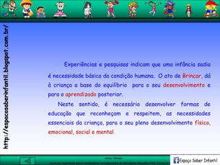Aluna: Silsiane
Curso de Capacitação para Coordenadores de Laboratório de Informática Educativa-NTE Caxias do Sul-RS
Experiências e pesquisas indicam que uma infância sadia
é necessidade básica da condição humana. O ato de Brincar, dá
à criança a base do equilíbrio para o seu desenvolvimento e
para o aprendizado posterior.
Neste sentido, é necessário desenvolver formas de
educação que reconheçam e respeitem, as necessidades
essenciais da criança, para o seu pleno desenvolvimento físico,
emocional, social e mental.
http://espacosaberinfantil.blogspot.com.br/
 