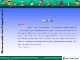 Aluna: Silsiane
Curso de Capacitação para Coordenadores de Laboratório de Informática Educativa-NTE Caxias do Sul-RS
Mímica
Atividade
Divida a turma em dois grupos. O time sorteado pra começar manda um
representante até o outro time para receber uma palavra. Por exemplo: susto, cadeira, amor,
flor, alegria, etc. Em seguida, o representante volta ao seu grupo e, em cinco minutos, tem que
passar o significado da palavra usando apenas gestos. Se o time acertar, marca um ponto. Se
não conseguir, não marca nada. Depois é a vez do outro grupo tentar descobrir qual é a
palavra. A cada rodada, os jogadores devem se revezar para representar o seu time. Vence
quem tiver o maior número de pontos.
Material: Nenhum.
http://espacosaberinfantil.blogspot.com.br/
 
