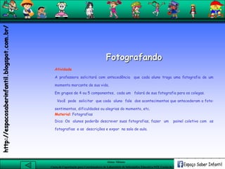 Aluna: Silsiane
Curso de Capacitação para Coordenadores de Laboratório de Informática Educativa-NTE Caxias do Sul-RS
Fotografando
Atividade
A professora solicitará com antecedência que cada aluno traga uma fotografia de um
momento marcante de sua vida.
Em grupos de 4 ou 5 componentes, cada um falará de sua fotografia para os colegas.
Você pode solicitar que cada aluno fale dos acontecimentos que antecederam a foto:
sentimentos, dificuldades ou alegrias do momento, etc.
Material: Fotografias
Dica: Os alunos poderão descrever suas fotografias, fazer um painel coletivo com as
fotografias e as descrições e expor na sala de aula.
http://espacosaberinfantil.blogspot.com.br/
 