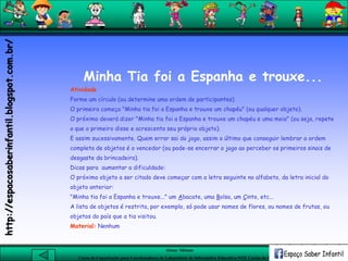 Aluna: Silsiane
Curso de Capacitação para Coordenadores de Laboratório de Informática Educativa-NTE Caxias do Sul-RS
Minha Tia foi a Espanha e trouxe...
Atividade
Forme um círculo (ou determine uma ordem de participantes).
O primeiro começa "Minha tia foi a Espanha e trouxe um chapéu" (ou qualquer objeto).
O próximo deverá dizer "Minha tia foi a Espanha e trouxe um chapéu e uma meia" (ou seja, repete
o que o primeiro disse e acrescenta seu próprio objeto).
E assim sucessivamente. Quem errar sai do jogo, assim o último que conseguir lembrar a ordem
completa de objetos é o vencedor (ou pode-se encerrar o jogo ao perceber os primeiros sinais de
desgaste da brincadeira).
Dicas para aumentar a dificuldade:
O próximo objeto a ser citado deve começar com a letra seguinte no alfabeto, da letra inicial do
objeto anterior:
"Minha tia foi a Espanha e trouxe..." um Abacate, uma Bolsa, um Cinto, etc...
A lista de objetos é restrita, por exemplo, só pode usar nomes de flores, ou nomes de frutas, ou
objetos do país que a tia visitou.
Material: Nenhum
http://espacosaberinfantil.blogspot.com.br/
 