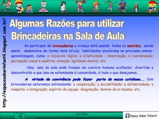 Aluna: Silsiane
Curso de Capacitação para Coordenadores de Laboratório de Informática Educativa-NTE Caxias do Sul-RS
Ao participar de brincadeiras a criança está usando todos os sentidos , sendo
assim, desenvolve de forma mais eficaz habilidades envolvidas no processo ensino-
aprendizagem, como: o raciocino lógico; a criatividade ; observação, a coordenação;
percepção visual e auditiva; atenção; agilidade mental, etc.
Uma sala de aula onde tivesse um convívio humano acolhedor, divertido e
descontraído e que isso se estendesse à comunidade, é tudo o que desejamos...
A virtude da convivência pode fazer parte do nosso cotidiano... Com
brincadeiras estaremos estimulando: a cooperação; a sociabilidade; a solidariedade; o
respeito; a integração; espírito de equipe; imaginação; domino de si mesmo; etc.
http://espacosaberinfantil.blogspot.com.br/
 