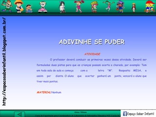 Aluna: Silsiane
Curso de Capacitação para Coordenadores de Laboratório de Informática Educativa-NTE Caxias do Sul-RS
ADIVINHE SE PUDER
ATIVIDADE
O professor deverá conduzir as primeiras vezes dessa atividade. Deverá ser
formuladas duas pistas para que as crianças possam acerta a charada, por exemplo: Tem
em toda sala de aula e começa com a letra "M". Resposta: MESA, e
assim por diante. O aluno que acertar ganhará um ponto, vencerá o aluno que
tiver mais pontos.
MATERIAL:Nenhum
http://espacosaberinfantil.blogspot.com.br/
 