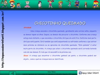 Aluna: Silsiane
Curso de Capacitação para Coordenadores de Laboratório de Informática Educativa-NTE Caxias do Sul-RS
CHICOTINHO QUEIMADO
Atividade
Uma criança esconde o chicotinho queimado, geralmente uma correia velha, enquanto
as demais tapam os olhos. Depois, as demais vão procurar o chicotinho. Conforme uma criança
esteja mais distante, a que escondeu o chicotinho dirá que ela está fria. Conforme mais perto,
dirá que está quente. Dirá também que está esquentando ou esfriando conforme a que estiver
mais próxima se distancia ou se aproxima do chicotinho queimado. “Esta pelando" é estar
muito perto do chicotinho. A criança que achar o chicotinho queimado sairá correndo batendo
com ele nas demais. E é ela que irá escondê-lo da próxima vez.
Dicas: A criança que encontrar o chicotinho ganhará um ponto; o chicotinho poderá ser
objeto , como o qual as crianças mais se identificam.
http://espacosaberinfantil.blogspot.com.br/
 