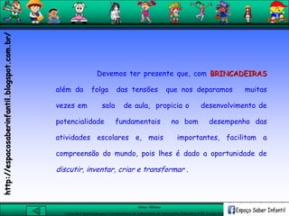 Aluna: Silsiane
Curso de Capacitação para Coordenadores de Laboratório de Informática Educativa-NTE Caxias do Sul-RS
Devemos ter presente que, com BRINCADEIRAS
além da folga das tensões que nos deparamos muitas
vezes em sala de aula, propicia o desenvolvimento de
potencialidade fundamentais no bom desempenho das
atividades escolares e, mais importantes, facilitam a
compreensão do mundo, pois lhes é dado a oportunidade de
discutir, inventar, criar e transformar .
http://espacosaberinfantil.blogspot.com.br/
 