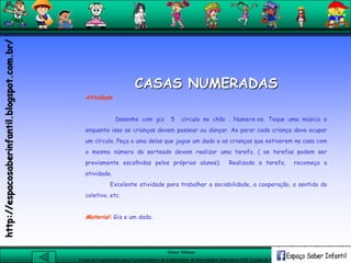 Aluna: Silsiane
Curso de Capacitação para Coordenadores de Laboratório de Informática Educativa-NTE Caxias do Sul-RS
CASAS NUMERADAS
Atividade
Desenhe com giz 5 círculo no chão . Numere-os. Toque uma música e
enquanto isso as crianças devem passear ou dançar. Ao parar cada criança deve ocupar
um círculo. Peça a uma delas que jogue um dado e as crianças que estiverem na casa com
o mesmo número do sorteado devem realizar uma tarefa, ( as tarefas podem ser
previamente escolhidas pelos próprios alunos). Realizada a tarefa, recomeça a
atividade.
Excelente atividade para trabalhar a sociabilidade, a cooperação, o sentido do
coletivo, etc.
Material: Giz e um dado.
http://espacosaberinfantil.blogspot.com.br/
 