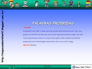 Aluna: Silsiane
Curso de Capacitação para Coordenadores de Laboratório de Informática Educativa-NTE Caxias do Sul-RS
PALAVRAS PROIBIDAS
Atividade
O professor deve falar a classe quais são as palavras proibidas que será: não, sim e
porque. Vai escolher um aluno que vai ser interrogado pelos demais colegas, que irão
fazer perguntas que induzirá a criança interrogada a falar as palavras proibidas,
quando este errar deverá pagar uma prenda e dar a vez a outro colega.
Material: Nenhum
http://espacosaberinfantil.blogspot.com.br/
 