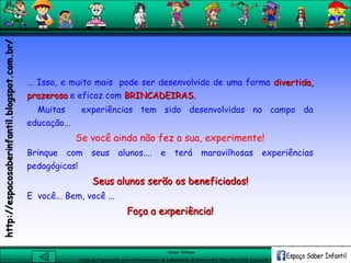 Aluna: Silsiane
Curso de Capacitação para Coordenadores de Laboratório de Informática Educativa-NTE Caxias do Sul-RS
... Isso, e muito mais pode ser desenvolvido de uma forma divertida,
prazerosa e eficaz com BRINCADEIRAS.
Muitas experiências tem sido desenvolvidas no campo da
educação...
Se você ainda não fez a sua, experimente!
Brinque com seus alunos.... e terá maravilhosas experiências
pedagógicas!
Seus alunos serão os beneficiados!
E você... Bem, você ...
Faça a experiência!
http://espacosaberinfantil.blogspot.com.br/
 