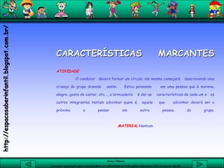 Aluna: Silsiane
Curso de Capacitação para Coordenadores de Laboratório de Informática Educativa-NTE Caxias do Sul-RS
CARACTERÍSTICAS MARCANTES
ATIVIDADE
O condutor deverá formar um círculo, ele mesmo começará descrevendo uma
criança do grupo dizendo assim: Estou pensando em uma pessoa que é morena,
alegre, gosta de cantar, etc..., a brincadeira é dar as características de cada um e os
outros integrantes tentam adivinhar quem é, aquele que adivinhar deverá ser o
próximo a pensar em outra pessoa do grupo.
MATERIAL:Nenhum
http://espacosaberinfantil.blogspot.com.br/
 