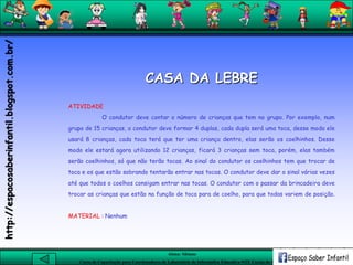 Aluna: Silsiane
Curso de Capacitação para Coordenadores de Laboratório de Informática Educativa-NTE Caxias do Sul-RS
CASA DA LEBRE
ATIVIDADE
O condutor deve contar o número de crianças que tem no grupo. Por exemplo, num
grupo de 15 crianças, o condutor deve formar 4 duplas, cada dupla será uma toca, desse modo ele
usará 8 crianças, cada toca terá que ter uma criança dentro, elas serão os coelhinhos. Desse
modo ele estará agora utilizando 12 crianças, ficará 3 crianças sem toca, porém, elas também
serão coelhinhos, só que não terão tocas. Ao sinal do condutor os coelhinhos tem que trocar de
toca e os que estão sobrando tentarão entrar nas tocas. O condutor deve dar o sinal várias vezes
até que todos o coelhos consigam entrar nas tocas. O condutor com o passar da brincadeira deve
trocar as crianças que estão na função de toca para de coelho, para que todas variem de posição.
MATERIAL : Nenhum
http://espacosaberinfantil.blogspot.com.br/
 