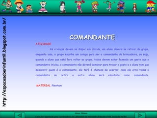 Aluna: Silsiane
Curso de Capacitação para Coordenadores de Laboratório de Informática Educativa-NTE Caxias do Sul-RS
COMANDANTE
ATIVIDADE
As crianças devem se dispor em círculo, um aluno deverá se retirar do grupo,
enquanto isso, o grupo escolhe um colega para ser o comandante da brincadeira, ou seja,
quando o aluno que está fora voltar ao grupo, todos devem estar fazendo um gesto que o
comandante iniciou, o comandante não deverá demorar para trocar o gesto e o aluno tem que
descobrir quem é o comandante, ele terá 3 chances de acertar, caso ele erre todas o
comandante se retira e outro aluno será escolhido como comandante.
MATERIAL :Nenhum
http://espacosaberinfantil.blogspot.com.br/
 