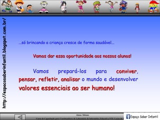 Aluna: Silsiane
Curso de Capacitação para Coordenadores de Laboratório de Informática Educativa-NTE Caxias do Sul-RS
...só brincando a criança cresce de forma saudável...
Vamos dar essa oportunidade aos nossos alunos!
Vamos prepará-los para conviver,
pensar, refletir, analisar o mundo e desenvolver
valores essenciais ao ser humano!
http://espacosaberinfantil.blogspot.com.br/
 