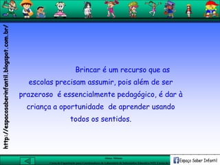 Aluna: Silsiane
Curso de Capacitação para Coordenadores de Laboratório de Informática Educativa-NTE Caxias do Sul-RS
Brincar é um recurso que as
escolas precisam assumir, pois além de ser
prazeroso é essencialmente pedagógico, é dar à
criança a oportunidade de aprender usando
todos os sentidos.
http://espacosaberinfantil.blogspot.com.br/
 