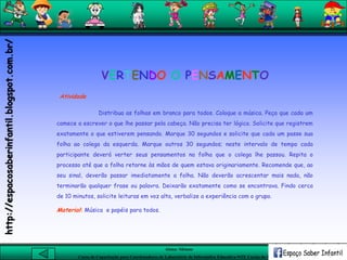 Aluna: Silsiane
Curso de Capacitação para Coordenadores de Laboratório de Informática Educativa-NTE Caxias do Sul-RS
Atividade
Distribua as folhas em branco para todos. Coloque a música. Peça que cada um
comece a escrever o que lhe passar pela cabeça. Não precisa ter lógica. Solicite que registrem
exatamente o que estiverem pensando. Marque 30 segundos e solicite que cada um passe sua
folha ao colega da esquerda. Marque outros 30 segundos; neste intervalo de tempo cada
participante deverá verter seus pensamentos na folha que o colega lhe passou. Repita o
processo até que a folha retorne às mãos de quem estava originariamente. Recomende que, ao
seu sinal, deverão passar imediatamente a folha. Não deverão acrescentar mais nada, não
terminarão qualquer frase ou palavra. Deixarão exatamente como se encontrava. Findo cerca
de 10 minutos, solicite leituras em voz alta, verbalize a experiência com o grupo.
Material: Música e papéis para todos.
VERTENDO O PENSAMENTO
http://espacosaberinfantil.blogspot.com.br/
 