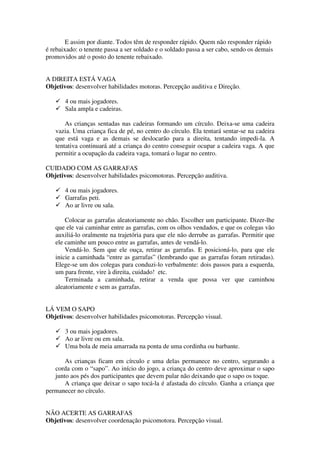 E assim por diante. Todos têm de responder rápido. Quem não responder rápido
é rebaixado: o tenente passa a ser soldado e o soldado passa a ser cabo, sendo os demais
promovidos até o posto do tenente rebaixado.


A DIREITA ESTÁ VAGA
Objetivos: desenvolver habilidades motoras. Percepção auditiva e Direção.

       4 ou mais jogadores.
       Sala ampla e cadeiras.

       As crianças sentadas nas cadeiras formando um círculo. Deixa-se uma cadeira
   vazia. Uma criança fica de pé, no centro do círculo. Ela tentará sentar-se na cadeira
   que está vaga e as demais se deslocarão para a direita, tentando impedi-la. A
   tentativa continuará até a criança do centro conseguir ocupar a cadeira vaga. A que
   permitir a ocupação da cadeira vaga, tomará o lugar no centro.

CUIDADO COM AS GARRAFAS
Objetivos: desenvolver habilidades psicomotoras. Percepção auditiva.

       4 ou mais jogadores.
       Garrafas peti.
       Ao ar livre ou sala.

       Colocar as garrafas aleatoriamente no chão. Escolher um participante. Dizer-lhe
   que ele vai caminhar entre as garrafas, com os olhos vendados, e que os colegas vão
   auxiliá-lo oralmente na trajetória para que ele não derrube as garrafas. Permitir que
   ele caminhe um pouco entre as garrafas, antes de vendá-lo.
       Vendá-lo. Sem que ele ouça, retirar as garrafas. E posicioná-lo, para que ele
   inicie a caminhada “entre as garrafas” (lembrando que as garrafas foram retiradas).
   Elege-se um dos colegas para conduzi-lo verbalmente: dois passos para a esquerda,
   um para frente, vire à direita, cuidado! etc.
       Terminada a caminhada, retirar a venda que possa ver que caminhou
   aleatoriamente e sem as garrafas.


LÁ VEM O SAPO
Objetivos: desenvolver habilidades psicomotoras. Percepção visual.

       3 ou mais jogadores.
       Ao ar livre ou em sala.
       Uma bola de meia amarrada na ponta de uma cordinha ou barbante.

       As crianças ficam em círculo e uma delas permanece no centro, segurando a
   corda com o “sapo”. Ao início do jogo, a criança do centro deve aproximar o sapo
   junto aos pés dos participantes que devem pular não deixando que o sapo os toque.
       A criança que deixar o sapo tocá-la é afastada do círculo. Ganha a criança que
permanecer no círculo.


NÃO ACERTE AS GARRAFAS
Objetivos: desenvolver coordenação psicomotora. Percepção visual.
 