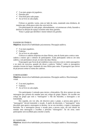 2 ou mais grupos de jogadores.
       Garrafas peti.
       Uma bola para cada grupo.
       Ao ar livre ou sala ampla.

      Colocar as garrafas vazias, uma ao lado da outra, mantendo uma distância, de
   maneira que a bola passe entre elas sem tocá-las.
      Um participante de cada grupo, alternadamente, vai arremessar a bola, fazendo-a
   deslizar na direção do espaço existente entre duas garrafas.
      Vence o grupo que derrubar o menor número de garrafas.




PASSEIO DE ÔNIBUS
Objetivos: desenvolver habilidades psicomotoras. Percepção auditiva.

       5 ou mais jogadores.
       Cadeiras.
       Ao ar livre ou sala ampla.
       Colocar as cadeiras dispostas em duas fileiras, uma de frente para a outra e uma
cadeira a menos que o número de participantes. Cada participante senta-se em uma
cadeira, e um permanece em pé, no meio das duas fileiras.
       O passageiro que ficou de pé estabelece uma conversa com os outros passageiros
e no meio da conversa, quando ele disser a palavra “ônibus”, todos os passageiros
sentados trocam de lugar, mudando de uma fileira para outra. O passageiro que estiver
de pé procura sentar-se numa das cadeiras.


O MENSAGEIRO
Objetivos: desenvolver habilidades psicomotoras. Percepção auditiva. Discriminação
visual.

       5 ou mais jogadores.
       Cadeiras.
       Ao ar livre ou sala ampla.

        Um participante é sorteado para iniciar a brincadeira. Ele deve pensar em uma
mensagem que gostaria de mandar para um colega do grupo. Depois, ele escolhe um
colega do grupo que será o “mensageiro” e lhe diz baixinho, a mensagem a ser
transmitida.
        Em seguida, em voz alta, ele descreve para o grupo, a pessoa para quem o
“mensageiro” deverá transmitir o recado. A partir da descrição, o “mensageiro” tenta
descobrir para quem a mensagem se destina, vai ao seu encontro, e repete a mensagem
baixinho. Se o mensageiro passar o recado para a pessoa certa, ele terá direito de
mandar uma mensagem e escolher o próximo “mensageiro”. Se ele errar, outro
participante será escolhido para concluir a tarefa.



EU GOSTO DE...
Objetivos: desenvolver habilidades psicomotoras. Percepção auditiva. Discriminação
visual.
 