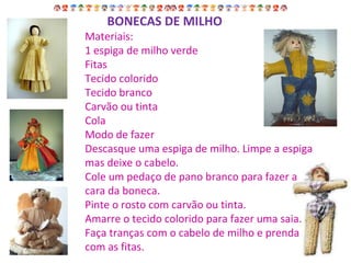 Materiais: 1 espiga de milho verde Fitas Tecido colorido Tecido branco Carvão ou tinta Cola Modo de fazer Descasque uma espiga de milho. Limpe a espiga mas deixe o cabelo. Cole um pedaço de pano branco para fazer a cara da boneca. Pinte o rosto com carvão ou tinta. Amarre o tecido colorido para fazer uma saia. Faça tranças com o cabelo de milho e prenda com as fitas. BONECAS DE MILHO 