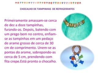 Primeiramente amassam-se cerca de dez a doze tampinhas, furando-as. Depois, batendo com um prego bem no centro, enfiam-se as tampinhas em um pedaço de arame grosso de cerca de 30 cm de comprimento. Unem-se as pontas do arame, sobrepondo-as cerca de 5 cm, prendendo com fita crepe.Está pronto o chocalho . CHOCALHO DE TAMPINHAS  DE REFRIGERANTES 