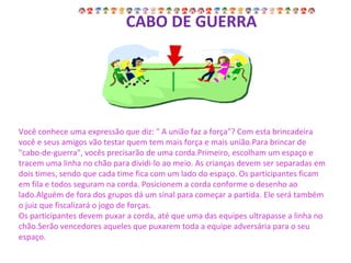   CABO DE GUERRA Você conhece uma expressão que diz: " A união faz a força"? Com esta brincadeira você e seus amigos vão testar quem tem mais força e mais união.Para brincar de "cabo-de-guerra", vocês precisarão de uma corda.Primeiro, escolham um espaço e tracem uma linha no chão para dividi-lo ao meio. As crianças devem ser separadas em dois times, sendo que cada time fica com um lado do espaço. Os participantes ficam em fila e todos seguram na corda. Posicionem a corda conforme o desenho ao lado.Alguém de fora dos grupos dá um sinal para começar a partida. Ele será também o juiz que fiscalizará o jogo de forças. Os participantes devem puxar a corda, até que uma das equipes ultrapasse a linha no chão.Serão vencedores aqueles que puxarem toda a equipe adversária para o seu espaço. 