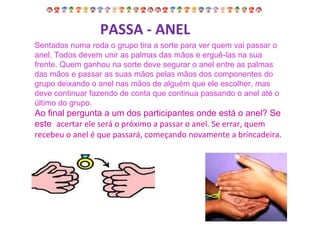 Sentados numa roda o grupo tira a sorte para ver quem vai passar o anel. Todos devem unir as palmas das mãos e erguê-las na sua frente. Quem ganhou na sorte deve segurar o anel entre as palmas das mãos e passar as suas mãos pelas mãos dos componentes do grupo deixando o anel nas mãos de alguém que ele escolher, mas deve continuar fazendo de conta que continua passando o anel até o último do grupo. Ao final pergunta a um dos participantes onde está o anel? Se este  acertar ele será o próximo a passar o anel. Se errar, quem recebeu o anel é que passará, começando novamente a brincadeira.  PASSA - ANEL 