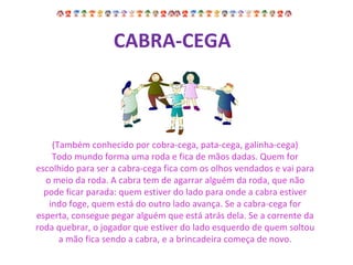 (Também conhecido por cobra-cega, pata-cega, galinha-cega) Todo mundo forma uma roda e fica de mãos dadas. Quem for escolhido para ser a cabra-cega fica com os olhos vendados e vai para o meio da roda. A cabra tem de agarrar alguém da roda, que não pode ficar parada: quem estiver do lado para onde a cabra estiver indo foge, quem está do outro lado avança. Se a cabra-cega for esperta, consegue pegar alguém que está atrás dela. Se a corrente da roda quebrar, o jogador que estiver do lado esquerdo de quem soltou a mão fica sendo a cabra, e a brincadeira começa de novo. CABRA-CEGA   