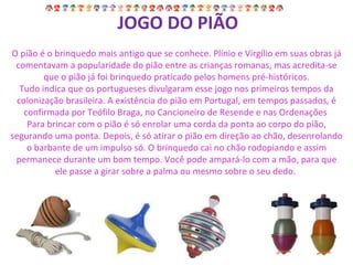 JOGO DO PIÃO O pião é o brinquedo mais antigo que se conhece. Plínio e Virgílio em suas obras já comentavam a popularidade do pião entre as crianças romanas, mas acredita-se que o pião já foi brinquedo praticado pelos homens pré-históricos. Tudo indica que os portugueses divulgaram esse jogo nos primeiros tempos da colonização brasileira. A existência do pião em Portugal, em tempos passados, é confirmada por Teófilo Braga, no Cancioneiro de Resende e nas Ordenações  Para brincar com o pião é só enrolar uma corda da ponta ao corpo do pião, segurando uma ponta. Depois, é só atirar o pião em direção ao chão, desenrolando o barbante de um impulso só. O brinquedo cai no chão rodopiando e assim permanece durante um bom tempo. Você pode ampará-lo com a mão, para que ele passe a girar sobre a palma ou mesmo sobre o seu dedo.  