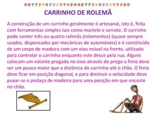CARRINHO DE ROLEMÃ A construção de um carrinho geralmente é artesanal, isto é, feita com ferramentas simples tais como martelo e serrote. O carrinho pode conter três ou quatro rolimãs (rolamentos) (quase sempre usados, dispensados por mecânicas de automóveis) e é constituído de um corpo de madeira com um eixo móvel na frente, utilizado para controlar o carrinho enquanto este desce pela rua. Alguns colocam um volante pregado no eixo através do prego o freio deve ser um pouco maior que a distância do carrinho até o chão. O freio deve ficar em posição diagonal, e para diminuir a velocidade deve puxar-se o pedaço de madeira para uma posição em que encoste no chão. 