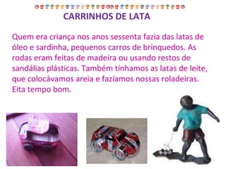 Quem era criança nos anos sessenta fazia das latas de óleo e sardinha, pequenos carros de brinquedos. As rodas eram feitas de madeira ou usando restos de sandálias plásticas. Também tínhamos as latas de leite, que colocávamos areia e fazíamos nossas roladeiras. Eita tempo bom. CARRINHOS DE LATA 