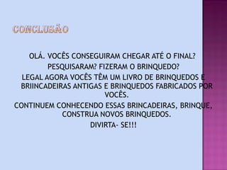 OLÁ. VOCÊS CONSEGUIRAM CHEGAR ATÉ O FINAL?
         PESQUISARAM? FIZERAM O BRINQUEDO?
  LEGAL AGORA VOCÊS TÊM UM LIVRO DE BRINQUEDOS E
 BRIINCADEIRAS ANTIGAS E BRINQUEDOS FABRICADOS POR
                        VOCÊS.
CONTINUEM CONHECENDO ESSAS BRINCADEIRAS, BRINQUE,
             CONSTRUA NOVOS BRINQUEDOS.
                   DIVIRTA- SE!!!
 