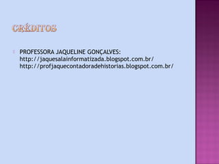    PROFESSORA JAQUELINE GONÇALVES:
    http://jaquesalainformatizada.blogspot.com.br/
    http://profjaquecontadoradehistorias.blogspot.com.br/
 
