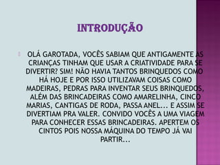    OLÁ GAROTADA, VOCÊS SABIAM QUE ANTIGAMENTE AS
     CRIANÇAS TINHAM QUE USAR A CRIATIVIDADE PARA SE
    DIVERTIR? SIM! NÃO HAVIA TANTOS BRINQUEDOS COMO
        HÁ HOJE E POR ISSO UTILIZAVAM COISAS COMO
    MADEIRAS, PEDRAS PARA INVENTAR SEUS BRINQUEDOS,
     ALÉM DAS BRINCADEIRAS COMO AMARELINHA, CINCO
    MARIAS, CANTIGAS DE RODA, PASSA ANEL... E ASSIM SE
    DIVERTIAM PRA VALER. CONVIDO VOCÊS A UMA VIAGEM
      PARA CONHECER ESSAS BRINCADEIRAS. APERTEM OS
        CINTOS POIS NOSSA MÁQUINA DO TEMPO JÁ VAI
                         PARTIR...
 