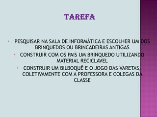 •    PESQUISAR NA SALA DE INFORMÁTICA E ESCOLHER UM DOS
            BRINQUEDOS OU BRINCADEIRAS ANTIGAS
    • CONSTRUIR COM OS PAIS UM BRINQUEDO UTILIZANDO
                     MATERIAL RECICLAVEL
      • CONSTRUIR UM BILBOQUÊ E O JOGO DAS VARETAS,
        COLETIVAMENTE COM A PROFESSORA E COLEGAS DA
                            CLASSE
 