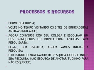 •   FORME SUA DUPLA;
•   VOLTE NO TEMPO VISITANDO OS SITES DE BRINCADEIRAS
    ANTIGAS INDICADOS;
•   AGORA CONVERSE COM SEU COLEGA E ESCOLHAM UM
    DOS BRINQUEDOS OU BRINCADEIRAS ANTIGAS PARA
    PESQUISAREM;
•   LEGAL, BOA ESCOLHA, AGORA VAMOS INICIAR A
    PESQUISA;
•   UTILIZANDO O NAVEGADOR DE PESQUISA GOOGLE INICIE
    SUA PESQUISA, NÃO ESQUEÇA DE ANOTAR TUDINHO PARA
    NÃO ESQUECER;
•
 