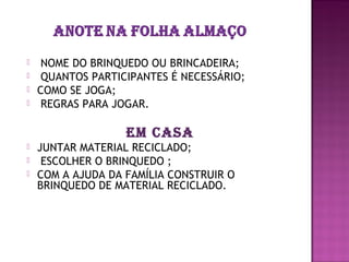     NOME DO BRINQUEDO OU BRINCADEIRA;
    QUANTOS PARTICIPANTES É NECESSÁRIO;
   COMO SE JOGA;
    REGRAS PARA JOGAR.

                   EM CASA
   JUNTAR MATERIAL RECICLADO;
    ESCOLHER O BRINQUEDO ;
   COM A AJUDA DA FAMÍLIA CONSTRUIR O
    BRINQUEDO DE MATERIAL RECICLADO.
 