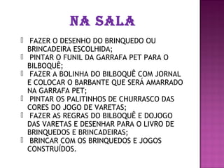 NA SALA
 FAZER O DESENHO DO BRINQUEDO OU
  BRINCADEIRA ESCOLHIDA;
 PINTAR O FUNIL DA GARRAFA PET PARA O
  BILBOQUÊ;
 FAZER A BOLINHA DO BILBOQUÊ COM JORNAL
  E COLOCAR O BARBANTE QUE SERÁ AMARRADO
  NA GARRAFA PET;
 PINTAR OS PALITINHOS DE CHURRASCO DAS
  CORES DO JOGO DE VARETAS;
 FAZER AS REGRAS DO BILBOQUÊ E DOJOGO
  DAS VARETAS E DESENHAR PARA O LIVRO DE
  BRINQUEDOS E BRINCADEIRAS;
 BRINCAR COM OS BRINQUEDOS E JOGOS
  CONSTRUÍDOS.
 