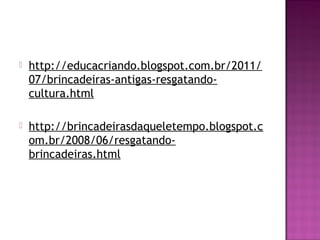    http://educacriando.blogspot.com.br/2011/
    07/brincadeiras-antigas-resgatando-
    cultura.html

   http://brincadeirasdaqueletempo.blogspot.c
    om.br/2008/06/resgatando-
    brincadeiras.html
 