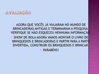   AGORA QUE VOCÊS JÁ VIAJARAM NO MUNDO DE
  BRINCADEIRAS ANTIGAS E TERMINARAM A PESQUISA,
VERIFIQUE SE NÃO ESQUECEU NENHUMA INFORMAÇÃO.
 SHOW DE BOLA AGORA VAMOS MONTAR O LIVRO DE
 BRINQUEDOS E BRINCADEIRAS E PARTIR PARA A PARTE
  DIVERTIDA, CONSTRUIR OS BRINQUEDOS E BRINCAR.
                   PARABÉNS!
 