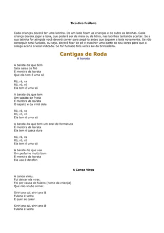 Tico-tico fuzilado


Cada crianças deverá ter uma latinha. De um lado ficam as crianças e do outro as latinhas. Cada
criança deverá jogar a bola, que poderá ser de meia ou de tênis, nas latinhas tentando acertar. Se a
sua latinha for atingida você deverá correr para pegá-la antes que joguem a bola novamente. Se não
conseguir será fuzilado, ou seja, deverá ficar de pé e escolher uma parte do seu corpo para que o
colega acerte o local indicado. Se for fuzilado três vezes sai da brincadeira.


                                 Cantigas de Roda
                                              A barata

A barata diz que tem
Sete saias de filó
É mentira da barata
Que ela tem é uma só

Rá, rá, ra
Ró, ró, ró
Ela tem é uma só

A barata diz que tem
Um sapato de fivela
É mentira da barata
O sapato é da irmã dela

Rá, rá, ra
Ró, ró, ró
Ela tem é uma só

A barata diz que tem um anel de formatura
É mentira da barata
Ela tem é casca dura

Rá, rá, ra
Ró, ró, ró
Ela tem é uma só

A barata diz que usa
Um perfume muito bom
É mentira da barata
Ela usa é detefon


                                            A Canoa Virou

A canoa virou,
Fui deixar ela virar,
Foi por causa de fulano (nome da criança)
Que não soube remar.

Siriri pra cá, siriri pra lá
Fulana é velha
E quer se casar

Siriri pra cá, siriri pra lá
Fulana é velha
 