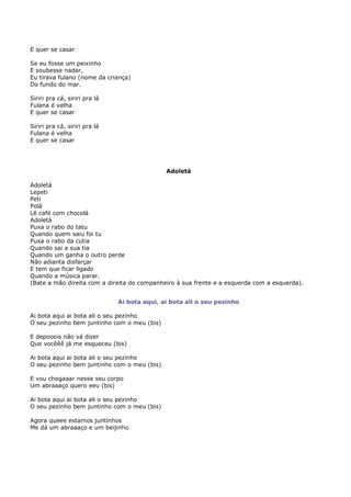 E quer se casar

Se eu fosse um peixinho
E soubesse nadar,
Eu tirava fulano (nome da criança)
Do fundo do mar.

Siriri pra cá, siriri pra lá
Fulana é velha
E quer se casar

Siriri pra cá, siriri pra lá
Fulana é velha
E quer se casar




                                              Adoletá

Adoletá
Lepeti
Peti
Polá
Lê café com chocolá
Adoletá
Puxa o rabo do tatu
Quando quem saiu foi tu
Puxa o rabo da cutia
Quando sai a sua tia
Quando um ganha o outro perde
Não adianta disfarçar
E tem que ficar ligado
Quando a música parar.
(Bate a mão direita com a direita do companheiro à sua frente e a esquerda com a esquerda).


                               Ai bota aqui, ai bota ali o seu pezinho

Ai bota aqui ai bota ali o seu pezinho
O seu pezinho bem juntinho com o meu (bis)

E depooois não vá dizer
Que vocêêê já me esqueceu (bis)

Ai bota aqui ai bota ali o seu pezinho
O seu pezinho bem juntinho com o meu (bis)

E vou chegaaar nesse seu corpo
Um abraaaço quero eeu (bis)

Ai bota aqui ai bota ali o seu pezinho
O seu pezinho bem juntinho com o meu (bis)

Agora queee estamos juntinhos
Me dá um abraaaço e um beijinho
 