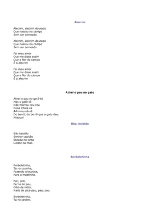 Alecrim

Alecrim, alecrim dourado
Que nasceu no campo
Sem ser semeado

Alecrim, alecrim dourado
Que nasceu no campo
Sem ser semeado

Foi meu amor
Que me disse assim
Que a flor do campo
É o alecrim

Foi meu amor
Que me disse assim
Que a flor do campo
É o alecrim




                                     Atirei o pau no gato

Atirei o pau no gatô-tô
Mas o gatô-tô
Não morreu-reu-reu
Dona Chicá-cá
Admirou-sê-sê
Do berrô, do berrô que o gato deu:
Miauuu!

                                        Bão, balalão


Bão balalão
Senhor capitão
Espada na cinta
Ginete na mão




                                        Borboletinha


Borboletinha,
Tá na cozinha,
Fazendo chocolate,
Para a madrinha.

Poti, poti,
Perna de pau,
Olho de vidro,
Nariz de pica-pau, pau, pau.

Borboletinha,
Tá no jardim,
 