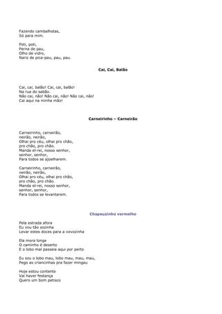 Fazendo cambalhotas,
Só para mim.

Poti, poti,
Perna de pau,
Olho de vidro,
Nariz de pica-pau, pau, pau.


                                            Cai, Cai, Balão



Cai, cai, balão! Cai, cai, balão!
Na rua do sabão.
Não cai, não! Não cai, não! Não cai, não!
Cai aqui na minha mão!




                                      Carneirinho – Carneirão


Carneirinho, carneirão,
neirão, neirão,
Olhai pro céu, olhai pro chão,
pro chão, pro chão.
Manda el-rei, nosso senhor,
senhor, senhor,
Para todos se ajoelharem.

Carneirinho, carneirão,
neirão, neirão,
Olhai pro céu, olhai pro chão,
pro chão, pro chão.
Manda el-rei, nosso senhor,
senhor, senhor,
Para todos se levantarem.




                                      Chapeuzinho vermelho

Pela estrada afora
Eu vou tão sozinha
Levar estes doces para a vovozinha

Ela mora longe
O caminho é deserto
E o lobo mal passeia aqui por perto

Eu sou o lobo mau, lobo mau, mau, mau,
Pego as criancinhas pra fazer mingau

Hoje estou contente
Vai haver festança
Quero um bom petisco
 