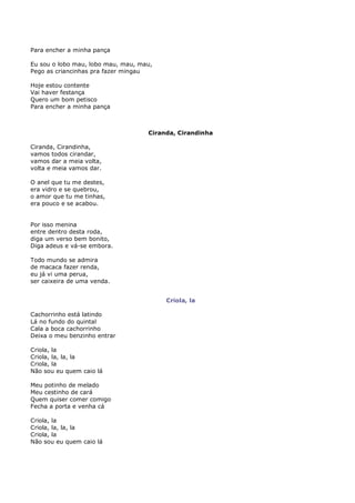 Para encher a minha pança

Eu sou o lobo mau, lobo mau, mau, mau,
Pego as criancinhas pra fazer mingau

Hoje estou contente
Vai haver festança
Quero um bom petisco
Para encher a minha pança



                                    Ciranda, Cirandinha

Ciranda, Cirandinha,
vamos todos cirandar,
vamos dar a meia volta,
volta e meia vamos dar.

O anel que tu me destes,
era vidro e se quebrou,
o amor que tu me tinhas,
era pouco e se acabou.


Por isso menina
entre dentro desta roda,
diga um verso bem bonito,
Diga adeus e vá-se embora.

Todo mundo se admira
de macaca fazer renda,
eu já vi uma perua,
ser caixeira de uma venda.


                                         Criola, la

Cachorrinho está latindo
Lá no fundo do quintal
Cala a boca cachorrinho
Deixa o meu benzinho entrar

Criola, la
Criola, la, la, la
Criola, la
Não sou eu quem caio lá

Meu potinho de melado
Meu cestinho de cará
Quem quiser comer comigo
Fecha a porta e venha cá

Criola, la
Criola, la, la, la
Criola, la
Não sou eu quem caio lá
 